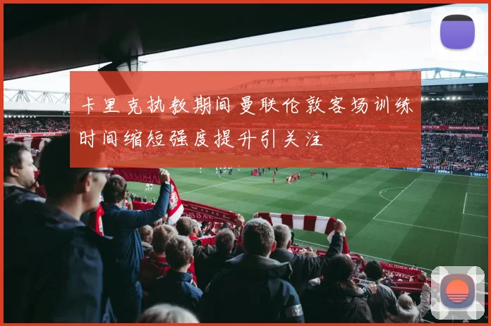 卡里克执教期间曼联伦敦客场训练时间缩短强度提升引关注