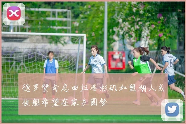 德罗赞考虑回归洛杉矶加盟湖人或快船希望在家乡圆梦