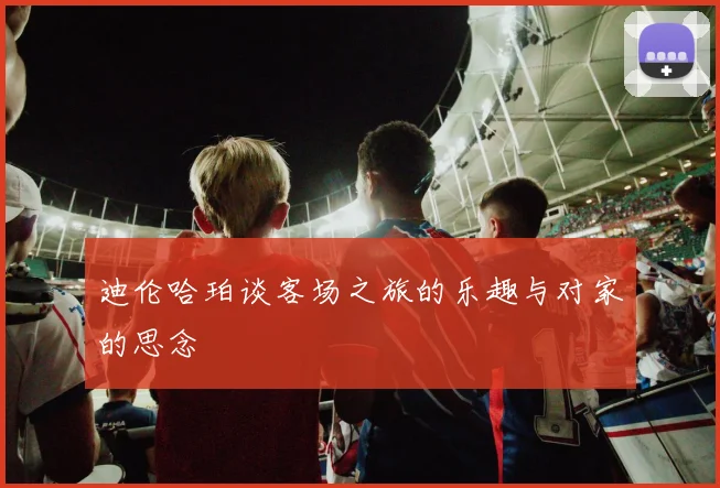 迪伦哈珀谈客场之旅的乐趣与对家的思念