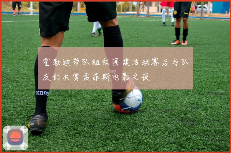 霍勒迪带队组织团建活动赛后与队友们共赏孟菲斯电影之夜