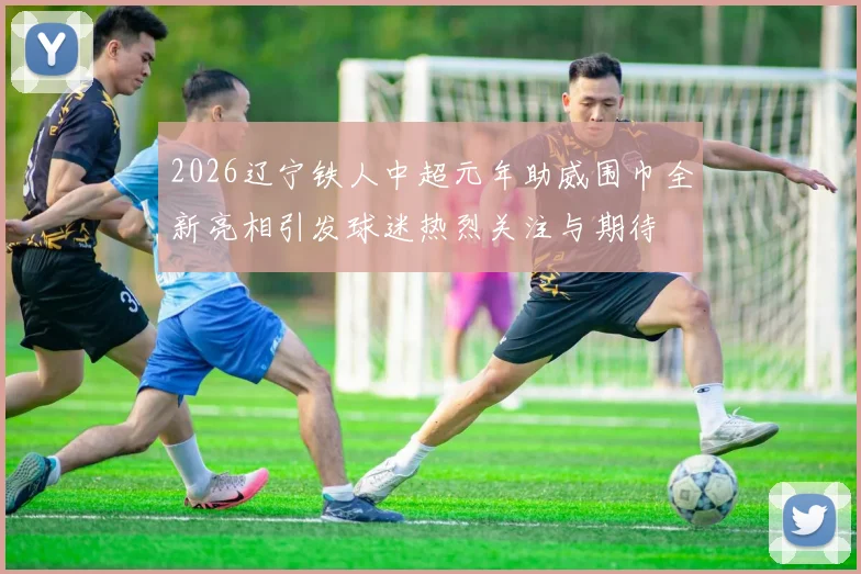 2026辽宁铁人中超元年助威围巾全新亮相引发球迷热烈关注与期待