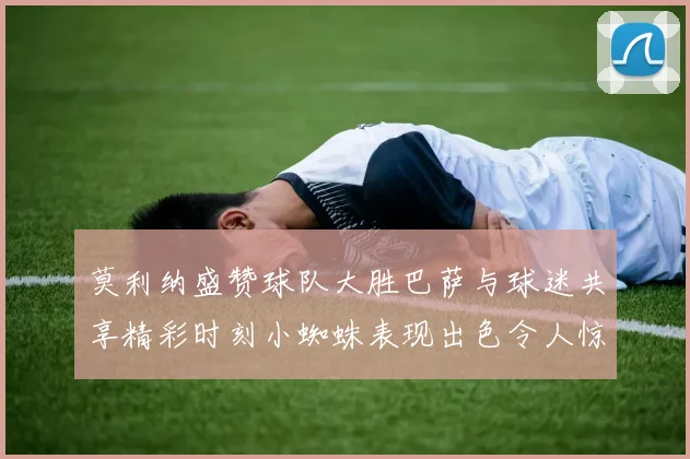 莫利纳盛赞球队大胜巴萨与球迷共享精彩时刻小蜘蛛表现出色令人惊艳