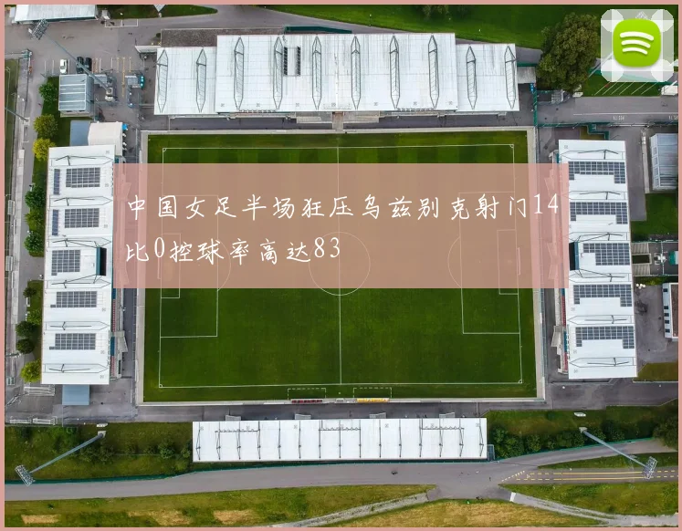 中国女足半场狂压乌兹别克射门14比0控球率高达83