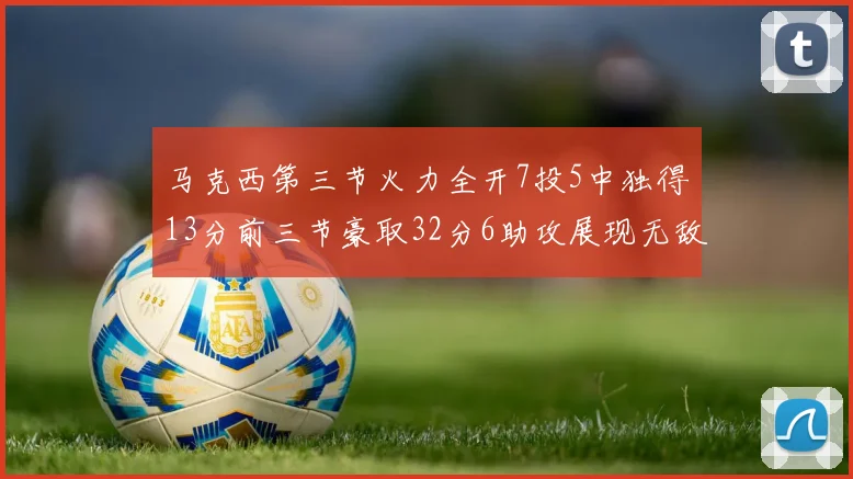 马克西第三节火力全开7投5中独得13分前三节豪取32分6助攻展现无敌续航