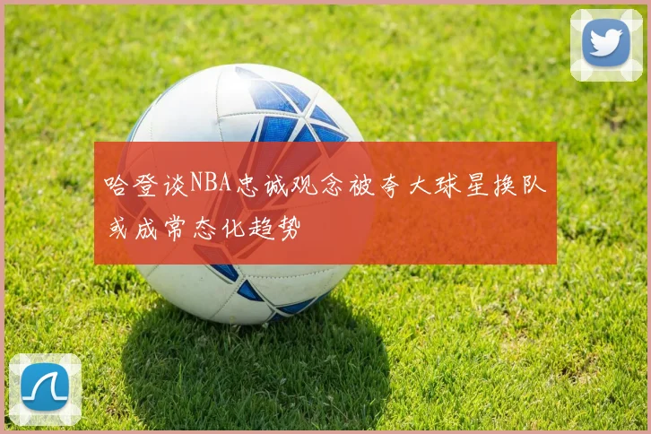 哈登谈NBA忠诚观念被夸大球星换队或成常态化趋势