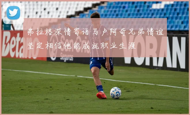 弗拉格深情寄语马卢阿奇兄弟情谊坚定相信他能成就职业生涯