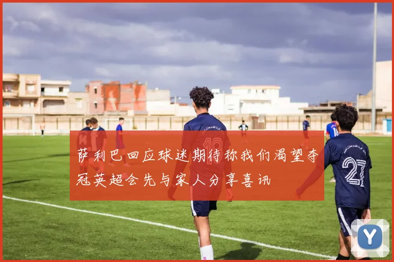 萨利巴回应球迷期待称我们渴望夺冠英超会先与家人分享喜讯