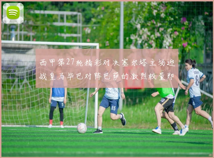 西甲第27轮精彩对决塞尔塔主场迎战皇马毕巴对阵巴萨的激烈较量即将上演