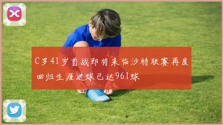 C罗41岁首战即将来临沙特联赛再度回归生涯进球已达961球