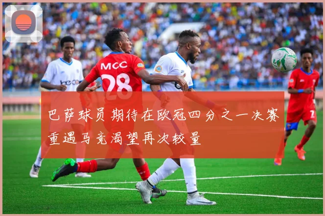 巴萨球员期待在欧冠四分之一决赛重遇马竞渴望再次较量