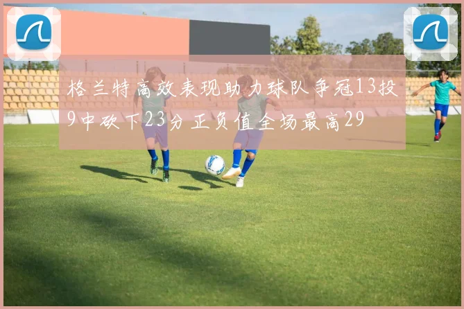 格兰特高效表现助力球队争冠13投9中砍下23分正负值全场最高29