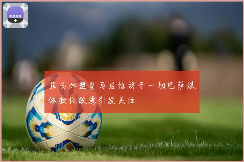 菲戈加盟皇马后惊讶于一切巴萨媒体激化敌意引发关注