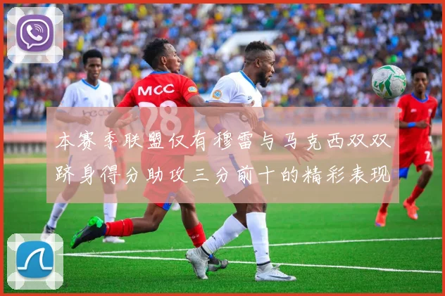 本赛季联盟仅有穆雷与马克西双双跻身得分助攻三分前十的精彩表现